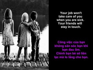   Your job won't  take care of you  when you are sick.  Your friends will   stay in touch. Công việc của bạn không săn sóc bạn khi bạn đau ốm. Chính bạn bè sẽ liên lạc mà lo lắng cho bạn. 
