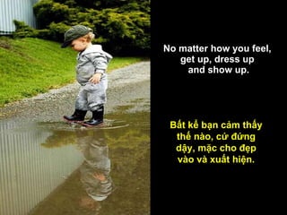 No matter how you feel,  get up, dress up  and show up. Bất kể bạn cảm thấy thế nào, cứ đứng dậy, mặc cho đẹp vào và xuất hiện. 
