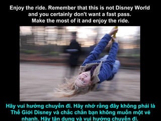 Enjoy the ride. Remember that this is not Disney World  and you certainly don't want a fast pass.  Make the most of it and enjoy the ride. Hãy vui hưởng chuyến đi. Hãy nhớ rằng đây không phải là Thế Giới Disney và chắc chắn bạn không muốn một vé nhanh. Hãy tận dụng và vui hưởng chuyến đi.   