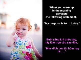 Buổi sáng khi thức dậy,  hãy làm trọn câu sau đây,     "Mục đích của tôi hôm nay là … ." When you wake up  in the morning  complete  the following statement,     "My purpose is to … today." 