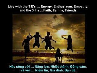 Hãy sống với … Năng lực, Nhiệt thành, Đồng cảm,  và với … Niềm tin, Gia đình, Bạn bè. Live with the 3 E's … Energy, Enthusiasm, Empathy,  and the 3 F's …Faith, Family, Friends. 