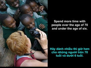Hãy dành nhiều thì giờ hơn cho những người trên 70 tuổi và dưới 6 tuổi. Spend more time with people over the age of 70 and under the age of six. 
