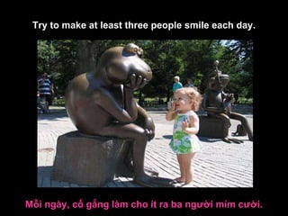 Mỗi ngày, cố gắng làm cho ít ra ba người mỉm cười. Try to make at least three people smile each day. 