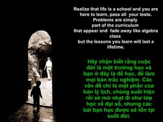 Hãy nhận biết rằng cuộc đời là một trường học và bạn ở đây là để học, để làm mọi bản trắc nghiệm. Các vấn đề chỉ là một phần của bản lý lịch, chúng xuất hiện rồi sẽ mờ nhạt đi như lớp học về đại số, nhưng các bài bạn học được sẽ tồn tại suốt đời. Realize that life is a school and you are here to learn, pass all  your tests. Problems are simply  part of the curriculum  that appear and  fade away like algebra class  but the lessons you learn will last a lifetime. 