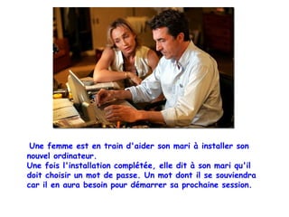 Une femme est en train d'aider son mari à installer son 
nouvel ordinateur. 
Une fois l'installation complétée, elle dit à son mari qu'il 
doit choisir un mot de passe. Un mot dont il se souviendra 
car il en aura besoin pour démarrer sa prochaine session. 
 