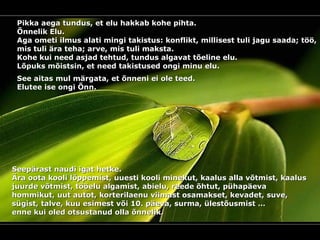 Pikka aega tundus, et elu hakkab kohe pihta.  Õnnelik Elu. Aga ometi ilmus alati mingi takistus: konflikt, millisest tuli jagu saada; töö, mis tuli ära teha; arve, mis tuli maksta. Kohe kui need asjad tehtud ,  tundus algavat tõeline elu. Lõpuks mõist s in, et need takistused ongi minu elu. See aitas mul märgata, et õnneni ei ole teed.  Elutee ise ongi Õnn . Seepärast naudi igat hetke.  Ära oota kooli lõppemist, uuesti kooli minekut, kaalus alla võtmist, kaalus juurde võtmist, tööelu algamist, abielu, reede õhtut, pühapäeva hommikut, uut autot, korterilaenu viimast osamakset, kevadet, suve, sügist, talve, kuu esimest või 10. päeva, surma, ülestõusmist … enne kui oled otsustanud olla õnnelik.  