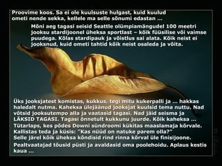 Proovime koos.   Sa ei ole kuulsuste hulgast, kuid kuulud  ometi  nende sekka, kellele ma selle sõnumi edastan … Mõni aeg tagasi seisid Seattle olümpiamängudel 100 meetri jooksu stardijoonel üheksa sportlast – kõik füüsilise või vaimse puudega. Kõlas stardipauk ja võistlus sai alata. Kõik neist ei jooksnud, kuid ometi tahtid kõik neist osaleda ja võita.  Üks jooksjatest komistas, kukkus, tegi mitu kukerpalli ja … hakkas  haledalt  nutma.   Kaheksa ülejäänud jooksjat kuulsid tema nuttu. Nad võtsid jooksutempo alla ja vaatasid tagasi. Nad jäid seisma ja  LÄKSID   TAGASI . Tagasi  õnnetult  kukkunu juurde. Kõik kaheksa … Tütarlaps, kes põdes Downi sündroomi kükitas  maaslamaja  kõrvale. Kallistas teda ja küsis: ”Kas nüüd on natuke parem olla?” Selle järel kõik üheksa kõndisid rind rinna kõrval üle finisijoone. Pealtvaatajad tõusid püsti ja avaldasid oma poolehoidu.   Aplaus kestis kaua … 