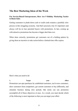 31
The Best Marketing Ideas of the Week
For Service-Based Entrepreneurs, Here Are 9 Holiday Marketing Tactics
to Boost Sales
Getting customers to plunk down cash or credit cards remains a painfully slow
process in this struggling economy. And that's precisely why it's important--and
always will be--to lure potential buyers with promotions. In fact, coming up
with attractive promotions has become a bigger deal than ever.
When done correctly, promotions get customers out of a holding pattern by
giving them an incentive to take action before a limited-time offer expires.
Here's what you need to do:
1. Target your effort
Promotions can spur purchases by established customers, reel in new customers,
draw customers from competitors, get current customers to buy differently, and
stimulate business during slow periods. But rarely can one promotion
accomplish all of those objectives at once. As a result, you must decide which
of the following is most important so that you can target your effort:
 