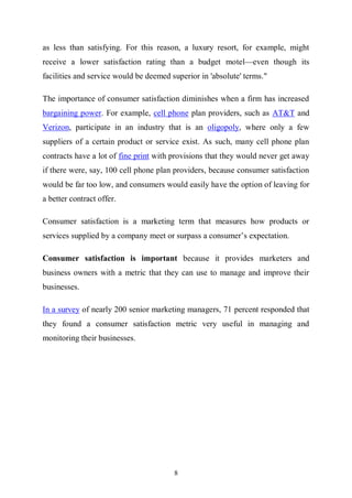 8
as less than satisfying. For this reason, a luxury resort, for example, might
receive a lower satisfaction rating than a budget motel—even though its
facilities and service would be deemed superior in 'absolute' terms."
The importance of consumer satisfaction diminishes when a firm has increased
bargaining power. For example, cell phone plan providers, such as AT&T and
Verizon, participate in an industry that is an oligopoly, where only a few
suppliers of a certain product or service exist. As such, many cell phone plan
contracts have a lot of fine print with provisions that they would never get away
if there were, say, 100 cell phone plan providers, because consumer satisfaction
would be far too low, and consumers would easily have the option of leaving for
a better contract offer.
Consumer satisfaction is a marketing term that measures how products or
services supplied by a company meet or surpass a consumer’s expectation.
Consumer satisfaction is important because it provides marketers and
business owners with a metric that they can use to manage and improve their
businesses.
In a survey of nearly 200 senior marketing managers, 71 percent responded that
they found a consumer satisfaction metric very useful in managing and
monitoring their businesses.
 