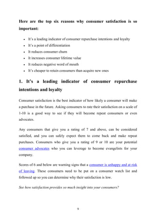 9
Here are the top six reasons why consumer satisfaction is so
important:
 It’s a leading indicator of consumer repurchase intentions and loyalty
 It’s a point of differentiation
 It reduces consumer churn
 It increases consumer lifetime value
 It reduces negative word of mouth
 It’s cheaper to retain consumers than acquire new ones
1. It’s a leading indicator of consumer repurchase
intentions and loyalty
Consumer satisfaction is the best indicator of how likely a consumer will make
a purchase in the future. Asking consumers to rate their satisfaction on a scale of
1-10 is a good way to see if they will become repeat consumers or even
advocates.
Any consumers that give you a rating of 7 and above, can be considered
satisfied, and you can safely expect them to come back and make repeat
purchases. Consumers who give you a rating of 9 or 10 are your potential
consumer advocates who you can leverage to become evangelists for your
company.
Scores of 6 and below are warning signs that a consumer is unhappy and at risk
of leaving. These consumers need to be put on a consumer watch list and
followed up so you can determine why their satisfaction is low.
See how satisfaction provides so much insight into your consumers?
 