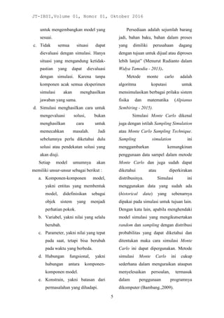 JT-IBSI,Volume 01, Nomor 01, Oktober 2016
5
untuk mengembangkan model yang
sesuai.
c. Tidak semua situasi dapat
dievaluasi dengan simulasi. Hanya
situasi yang mengandung ketidak-
pastian yang dapat dievaluasi
dengan simulasi. Karena tanpa
komponen acak semua eksperimen
simulasi akan menghasilkan
jawaban yang sama.
d. Simulasi menghasilkan cara untuk
mengevaluasi solusi, bukan
menghasilkan cara untuk
memecahkan masalah. Jadi
sebelumnya perlu diketahui dulu
solusi atau pendekatan solusi yang
akan diuji.
Setiap model umumnya akan
memiliki unsur-unsur sebagai berikut :
a. Komponen-komponen model,
yakni entitas yang membentuk
model, didefinisikan sebagai
objek sistem yang menjadi
perhatian pokok.
b. Variabel, yakni nilai yang selalu
berubah.
c. Parameter, yakni nilai yang tepat
pada saat, tetapi bisa berubah
pada waktu yang berbeda.
d. Hubungan fungsional, yakni
hubungan antara komponen-
komponen model.
e. Konstrain, yakni batasan dari
permasalahan yang dihadapi.
Persediaan adalah sejumlah barang
jadi, bahan baku, bahan dalam proses
yang dimiliki perusahaan dagang
dengan tujuan untuk dijual atau diproses
lebih lanjut” (Menurut Rudianto dalam
Widya Tamodia - 2013).
Metode monte carlo adalah
algoritma koputasi untuk
mensimulasikan berbagai prilaku sistem
fisika dan matematika (Alpianus
Sembiring - 2015).
Simulasi Monte Carlo dikenal
juga dengan istilah Sampling Simulation
atau Monte Carlo Sampling Technique.
Sampling simulation ini
menggambarkan kemungkinan
penggunaan data sampel dalam metode
Monte Carlo dan juga sudah dapat
diketahui atau diperkirakan
distribusinya. Simulasi ini
menggunakan data yang sudah ada
(historical data) yang sebenarnya
dipakai pada simulasi untuk tujuan lain.
Dengan kata lain, apabila menghendaki
model simulasi yang mengikutsertakan
random dan sampling dengan distribusi
probabilitas yang dapat diketahui dan
ditentukan maka cara simulasi Monte
Carlo ini dapat dipergunakan. Metode
simulasi Monte Carlo ini cukup
sederhana dalam menguraikan ataupun
menyelesaikan persoalan, termasuk
dalam penggunaan programnya
dikomputer (Bambang.,2009).
 