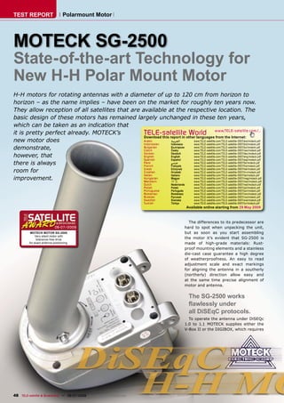 TEST REPORT                       Polarmount Motor




MOTECK SG-2500
State-of-the-art Technology for
New H-H Polar Mount Motor
H-H motors for rotating antennas with a diameter of up to 120 cm from horizon to
horizon – as the name implies – have been on the market for roughly ten years now.
They allow reception of all satellites that are available at the respective location. The
basic design of these motors has remained largely unchanged in these ten years,
which can be taken as an indication that
it is pretty perfect already. MOTECK’s           TELE-satelliteother languageswww.TELE-satellite.com/...
                                                 Download this report in
                                                                          World from the Internet:
new motor does                                   Arabic         ‫ﺍﻟﻌﺮﺑﻴﺔ‬    www.TELE-satellite.com/TELE-satellite-0907/ara/moteck.pdf
                                                 Indonesian     Indonesia  www.TELE-satellite.com/TELE-satellite-0907/bid/moteck.pdf
demonstrate,                                     Bulgarian
                                                 Czech
                                                                Български
                                                                Česky
                                                                           www.TELE-satellite.com/TELE-satellite-0907/bul/moteck.pdf
                                                                           www.TELE-satellite.com/TELE-satellite-0907/ces/moteck.pdf
                                                                Deutsch    www.TELE-satellite.com/TELE-satellite-0907/deu/moteck.pdf
however, that                                    German
                                                 English        English    www.TELE-satellite.com/TELE-satellite-0907/eng/moteck.pdf
                                                 Spanish        Español    www.TELE-satellite.com/TELE-satellite-0907/esp/moteck.pdf
there is always                                  Farsi
                                                 French
                                                                ‫ﻓﺎﺭﺳﻲ‬
                                                                Français
                                                                           www.TELE-satellite.com/TELE-satellite-0907/far/moteck.pdf
                                                                           www.TELE-satellite.com/TELE-satellite-0907/fra/moteck.pdf
room for                                         Greek
                                                 Croatian
                                                                Ελληνικά
                                                                Hrvatski
                                                                           www.TELE-satellite.com/TELE-satellite-0907/hel/moteck.pdf
                                                                           www.TELE-satellite.com/TELE-satellite-0907/hrv/moteck.pdf
                                                 Italian        Italiano   www.TELE-satellite.com/TELE-satellite-0907/ita/moteck.pdf
improvement.                                     Hungarian
                                                 Mandarin
                                                                Magyar
                                                                中文
                                                                           www.TELE-satellite.com/TELE-satellite-0907/mag/moteck.pdf
                                                                           www.TELE-satellite.com/TELE-satellite-0907/man/moteck.pdf
                                                                      Dutch        Nederlands       www.TELE-satellite.com/TELE-satellite-0907/ned/moteck.pdf
                                                                      Polish       Polski           www.TELE-satellite.com/TELE-satellite-0907/pol/moteck.pdf
                                                                      Portuguese   Português        www.TELE-satellite.com/TELE-satellite-0907/por/moteck.pdf
                                                                      Romanian     Românesc         www.TELE-satellite.com/TELE-satellite-0907/rom/moteck.pdf
                                                                      Russian      Русский          www.TELE-satellite.com/TELE-satellite-0907/rus/moteck.pdf
                                                                      Swedish      Svenska          www.TELE-satellite.com/TELE-satellite-0907/sve/moteck.pdf
                                                                      Turkish      Türkçe           www.TELE-satellite.com/TELE-satellite-0907/tur/moteck.pdf
                                                                                                Available online starting from 29 May 2009



                                                                                              The differences to its predecessor are
                            06-07/2009                                                      hard to spot when unpacking the unit,
          MOTECK MOTOR SG-2500                                                              but as soon as you start assembling
              Very silent motor with
               tolerance-free drive                                                         the motor it’s evident that SG-2500 is
         for exact antenna positioning.                                                     made of high-grade materials: Rust-
                                                                                            proof mounting elements and a stainless
                                                                                            die-cast case guarantee a high degree
                                                                                            of weatherproofness. An easy to read
                                                                                            adjustment scale and exact markings
                                                                                            for aligning the antenna in a southerly
                                                                                            (northerly) direction allow easy and
                                                                                            at the same time precise alignment of
                                                                                            motor and antenna.


                                                                                                 The SG-2500 works
                                                                                                 ﬂawlessly under
                                                                                                 all DiSEqC protocols.
                                                                                              To operate the antenna under DiSEQc
                                                                                            1.0 to 1.1 MOTECK supplies either the
                                                                                            V-Box II or the DIGIBOX, which requires




48 TELE-satellite & Broadband — 06-07/2009 — www.TELE-satellite.com
 