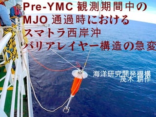 海洋研究開発機構
茂木 耕作
Pre-YMC の観測期間中
MJO における通過時
スマトラ西岸沖
バリアレイヤー の構造 急変
 