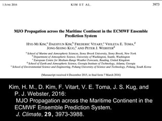 Kim, H. M., D. Kim, F. Vitart, V. E. Toma, J. S. Kug, and
P. J. Webster, 2016:
　 MJO Propagation across the Maritime Continent in the
ECMWF Ensemble Prediction System.
　 J. Climate, 29, 3973-3988.
 