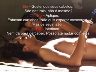 Ele  - Gostei dos seus cabelos.  São naturais, não é mesmo? Ela  - Aplique.  Estavam curtinhos. Não quis esperar crescerem.  Mas os seus  são... Ele  - Interlace.  Nem dá para perceber. Posso até nadar com eles. 