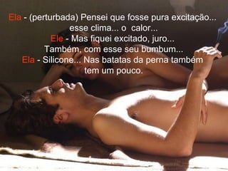 Ela  - (perturbada) Pensei que fosse pura excitação...  esse clima... o  calor... Ele  - Mas fiquei excitado, juro...  Também, com esse seu bumbum... Ela  - Silicone... Nas batatas da perna também  tem um pouco. 