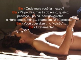 Ele  - Onde mais você já mexeu? Ela  - Pálpebras, maçãs do rosto, queixo,  pescoço, lipo na  barriga, culotes,  cintura, botox, lifting... e também fiz a "preciosa"... Ele  - Você quer dizer... o "vulcão"... Ela  - Exatamente! 