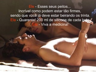 Ele - Esses seus peitos...
Incrível como podem estar tão firmes,
sendo que você já deve estar beirando os trinta.
Ela - Quarenta! 200 ml de silicone de cada lado.
Ele - Viva a medicina!
 