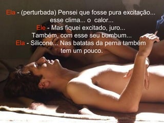 Ela - (perturbada) Pensei que fosse pura excitação...
esse clima... o calor...
Ele - Mas fiquei excitado, juro...
Também, com esse seu bumbum...
Ela - Silicone... Nas batatas da perna também
tem um pouco.
 