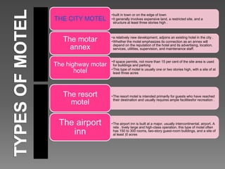 •built in town or on the edge of town
•It generally involves expensive land, a restricted site, and a
structure at least three stories high .
THE CITY MOTEL
•a relatively new development, adjoins an existing hotel in the city .
•Whether the motel emphasizes its connection as an annex will
depend on the reputation of the hotel and its advertising, location,
services, utilities, supervision, and maintenance staff.
The motar
annex
•If space permits, not more than 15 per cent of the site area is used
for buildings and parking
•This type of motel is usually one or two stories high, with a site of at
least three acres
The highway motar
hotel
•The resort motel is intended primarily for guests who have reached
their destinalion and usually requires ample facilitiesfor recreation .
The resort
motel
•The airport inn is built at a major, usually intercontinental, airport. A
rela . tively large and high-class operation, this type of motel often
has 150 to 300 rooms, two-story guest-room buildings, and a site of
al least )0 acres
The airport
inn
 