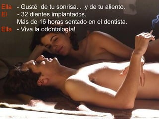 Ella - Gusté de tu sonrisa... y de tu aliento.
El   - 32 dientes implantados.
     Más de 16 horas sentado en el dentista.
Ella - Viva la odontología!
 