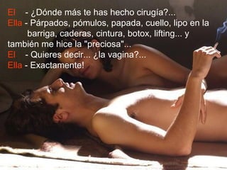 El - ¿Dónde más te has hecho cirugía?...
Ella - Párpados, pómulos, papada, cuello, lipo en la
      barriga, caderas, cintura, botox, lifting... y
también me hice la "preciosa"...
El - Quieres decir... ¿la vagina?...
Ella - Exactamente!
 