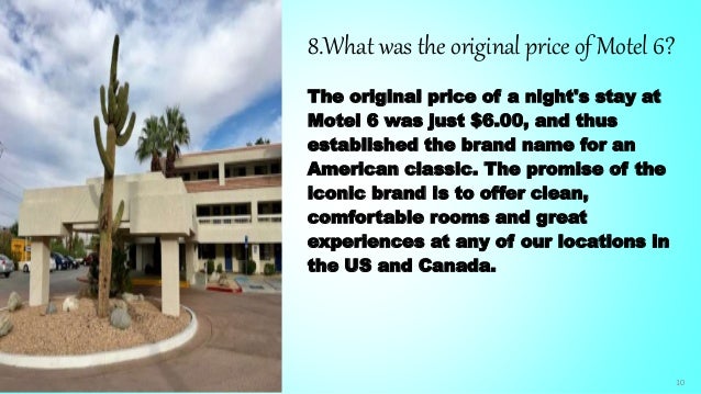 10
8.What was the original price of Motel 6?
The original price of a night's stay at
Motel 6 was just $6.00, and thus
established the brand name for an
American classic. The promise of the
iconic brand is to offer clean,
comfortable rooms and great
experiences at any of our locations in
the US and Canada.
 