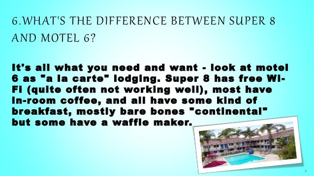 6.WHAT'S THE DIFFERENCE BETWEEN SUPER 8
AND MOTEL 6?
It's all what you need and want - look at motel
6 as "a la car te" lodging. Super 8 has free Wi-
Fi (quite often not working well), most have
in-room coffee, and all have some kind of
breakfast, mostly bare bones "continental"
but some have a waffle maker.
8
 