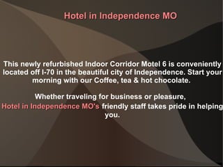 This newly refurbished Indoor Corridor Motel 6 is conveniently located off I-70 in the beautiful city of Independence. Start your morning with our Coffee, tea & hot chocolate.  Whether traveling for business or pleasure,  Hotel in Independence MO 's   friendly staff takes pride in helping you. Hotel in Independence MO 