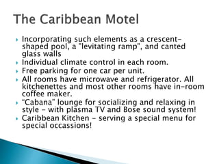  Incorporating such elements as a crescent-
shaped pool, a "levitating ramp", and canted
glass walls
 Individual climate control in each room.
 Free parking for one car per unit.
 All rooms have microwave and refrigerator. All
kitchenettes and most other rooms have in-room
coffee maker.
 “Cabana” lounge for socializing and relaxing in
style - with plasma TV and Bose sound system!
 Caribbean Kitchen - serving a special menu for
special occassions!
 
