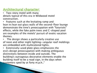 Architectural character:
• Two-story motel with many
details typical of this era in Wildwood motel
construction.
• Features such at the levitating ramp and
lean in/lean out glass walls of the second-floor lounge
demonstrate the time's preoccupation with "futuristic"
effects, while the fake palm trees and C-shaped pool
are examples of the motels' pursuit of exotic vacation
themes.
• The design shows a particularly creative use
of neon and other night lighting—angular roof moldings
are embedded with multicolored lights.
• Extensively-used plate glass emphasizes the
era's design preoccupation with making ambiguous
distinctions between inside and outside. The
building's outrageous decorative elements enable the
building itself to be a road sign, in the days when
customers sped by at forty m.p.h.."
 