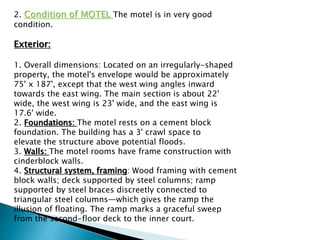 2. Condition of MOTEL The motel is in very good
condition.
Exterior:
1. Overall dimensions: Located on an irregularly-shaped
property, the motel's envelope would be approximately
75' x 187', except that the west wing angles inward
towards the east wing. The main section is about 22'
wide, the west wing is 23' wide, and the east wing is
17.6' wide.
2. Foundations: The motel rests on a cement block
foundation. The building has a 3' crawl space to
elevate the structure above potential floods.
3. Walls: The motel rooms have frame construction with
cinderblock walls.
4. Structural system, framing: Wood framing with cement
block walls; deck supported by steel columns; ramp
supported by steel braces discreetly connected to
triangular steel columns—which gives the ramp the
illusion of floating. The ramp marks a graceful sweep
from the second-floor deck to the inner court.
 