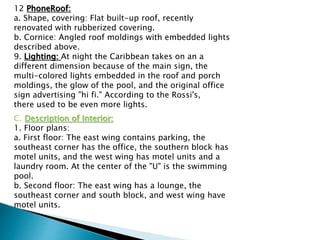 12 PhoneRoof:
a. Shape, covering: Flat built-up roof, recently
renovated with rubberized covering.
b. Cornice: Angled roof moldings with embedded lights
described above.
9. Lighting: At night the Caribbean takes on an a
different dimension because of the main sign, the
multi-colored lights embedded in the roof and porch
moldings, the glow of the pool, and the original office
sign advertising "hi fi." According to the Rossi's,
there used to be even more lights.
C. Description of Interior:
1. Floor plans:
a. First floor: The east wing contains parking, the
southeast corner has the office, the southern block has
motel units, and the west wing has motel units and a
laundry room. At the center of the "U" is the swimming
pool.
b. Second floor: The east wing has a lounge, the
southeast corner and south block, and west wing have
motel units.
 