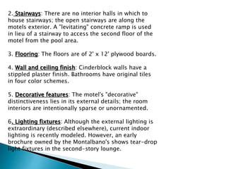 2. Stairways: There are no interior halls in which to
house stairways; the open stairways are along the
motels exterior. A "levitating" concrete ramp is used
in lieu of a stairway to access the second floor of the
motel from the pool area.
3. Flooring: The floors are of 2' x 12' plywood boards.
4. Wall and ceiling finish: Cinderblock walls have a
stippled plaster finish. Bathrooms have original tiles
in four color schemes.
5. Decorative features: The motel's "decorative"
distinctiveness lies in its external details; the room
interiors are intentionally sparse or unornamented.
6. Lighting fixtures: Although the external lighting is
extraordinary (described elsewhere), current indoor
lighting is recently modeled. However, an early
brochure owned by the Montalbano's shows tear-drop
light fixtures in the second-story lounge.
 