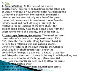 D. Site:
1. General Setting: At the time of the motel's
construction, there were no buildings on the other side
of Ocean Avenue.13 Now another hotel has blocked the
Caribbean's ocean view. Interestingly, the motel is
oriented so that even initially very few of the guest
rooms had ocean views; instead most rooms face the
interior court and pool. Although this might be
related to the restrictions of the lot's shape, the
builder could clearly have made ocean views from the
guest rooms more of a priority, and chose not to.
2. Landscape features, enclosures: The motel encloses
three sides of an inner court (approximately 115' x
53'), while the fourth side, along Buttercup Road, is
defined by a retaining wall and parking spaces.
Distinctive features of the court include: the Cshaped
pool, a built-in shuffleboard court under the
second-floor lounge, a patio area, a natural grass lawn
and fake palm trees. Also of note is the way in which parking was
incorporated into the site's design. Many potential
first-floor motel units are sacrificed to allow for onsite
parking. Old photos show
that there were originally more shuffleboard courts
between the pool and the west wing.
 