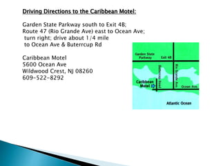 Driving Directions to the Caribbean Motel:
Garden State Parkway south to Exit 4B;
Route 47 (Rio Grande Ave) east to Ocean Ave;
turn right; drive about 1/4 mile
to Ocean Ave & Buterrcup Rd
Caribbean Motel
5600 Ocean Ave
Wildwood Crest, NJ 08260
609-522-8292
 