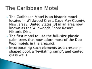  The Caribbean Motel is an historic motel
located in Wildwood Crest, Cape May County,
New Jersey, United States,[3] in an area now
known as the Wildwoods Shore Resort
Historic Dist.
 The first motel to use the full-size plastic
palm trees that now adorn most of the Doo
Wop motels in the area.rict.
 Incorporating such elements as a crescent-
shaped pool, a "levitating ramp", and canted
glass walls
 