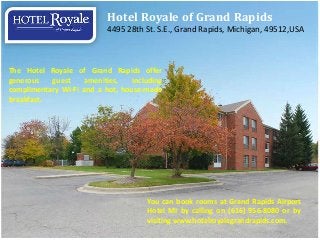 Hotel Royale of Grand Rapids
                           4495 28th St. S.E., Grand Rapids, Michigan, 49512,USA



The Hotel Royale of Grand Rapids offer
generous   guest    amenities,    including
complimentary Wi-Fi and a hot, house-made
breakfast.




                                      You can book rooms at Grand Rapids Airport
                                      Hotel MI by calling on (616) 956-8080 or by
                                      visiting www.hotelroyalegrandrapids.com.
 