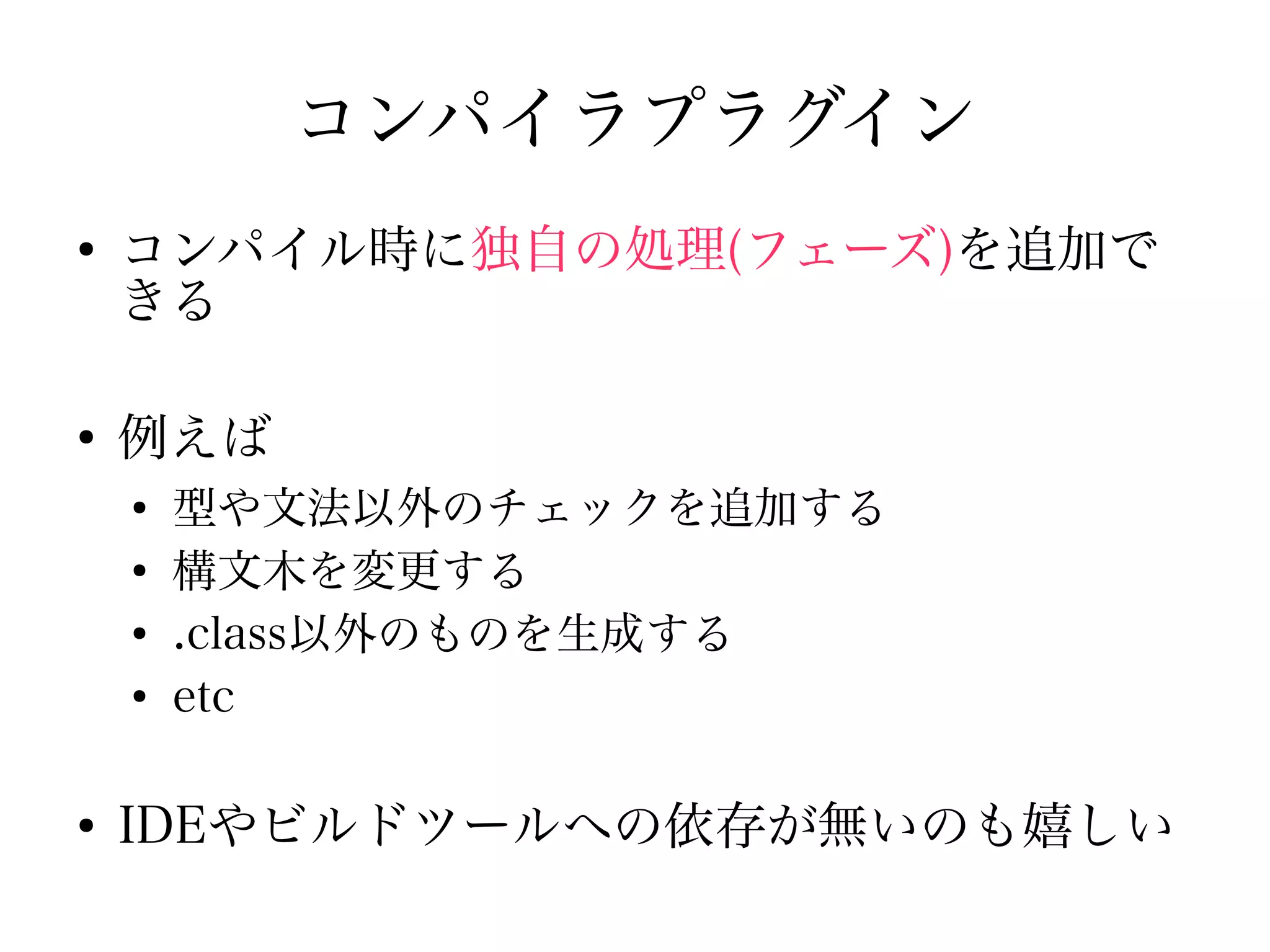 コンパイラプラグイン
●
    コンパイル時に独自の処理(フェーズ)を追加で
    きる

●
    例えば
    ●
        型や文法以外のチェックを追加する
    ●
        構文木を変更する
    ●
        .class以外のものを生成する
    ●
        etc

●
    IDEやビルドツールへの依存が無いのも嬉しい
 