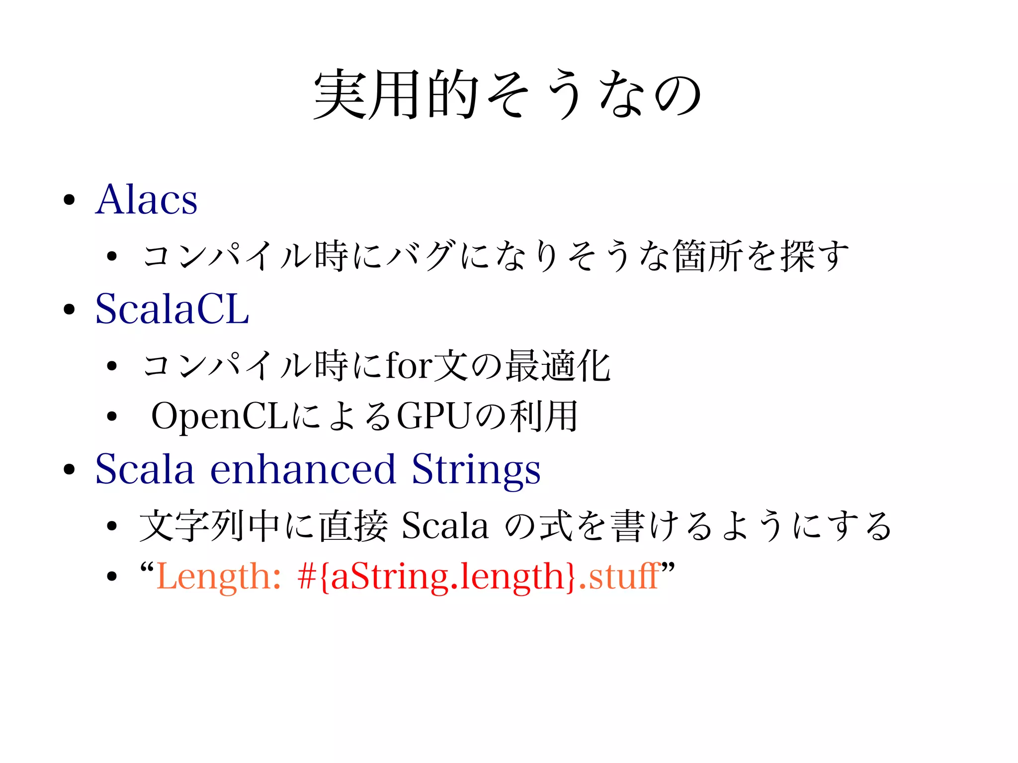 実用的そうなの
●
    Alacs
    ●
        コンパイル時にバグになりそうな箇所を探す
●
    ScalaCL
    ●
        コンパイル時にfor文の最適化
    ●
        OpenCLによるGPUの利用
●
    Scala enhanced Strings
    ●
        文字列中に直接 Scala の式を書けるようにする
    ●
        “Length: #{aString.length}.stuf”
 