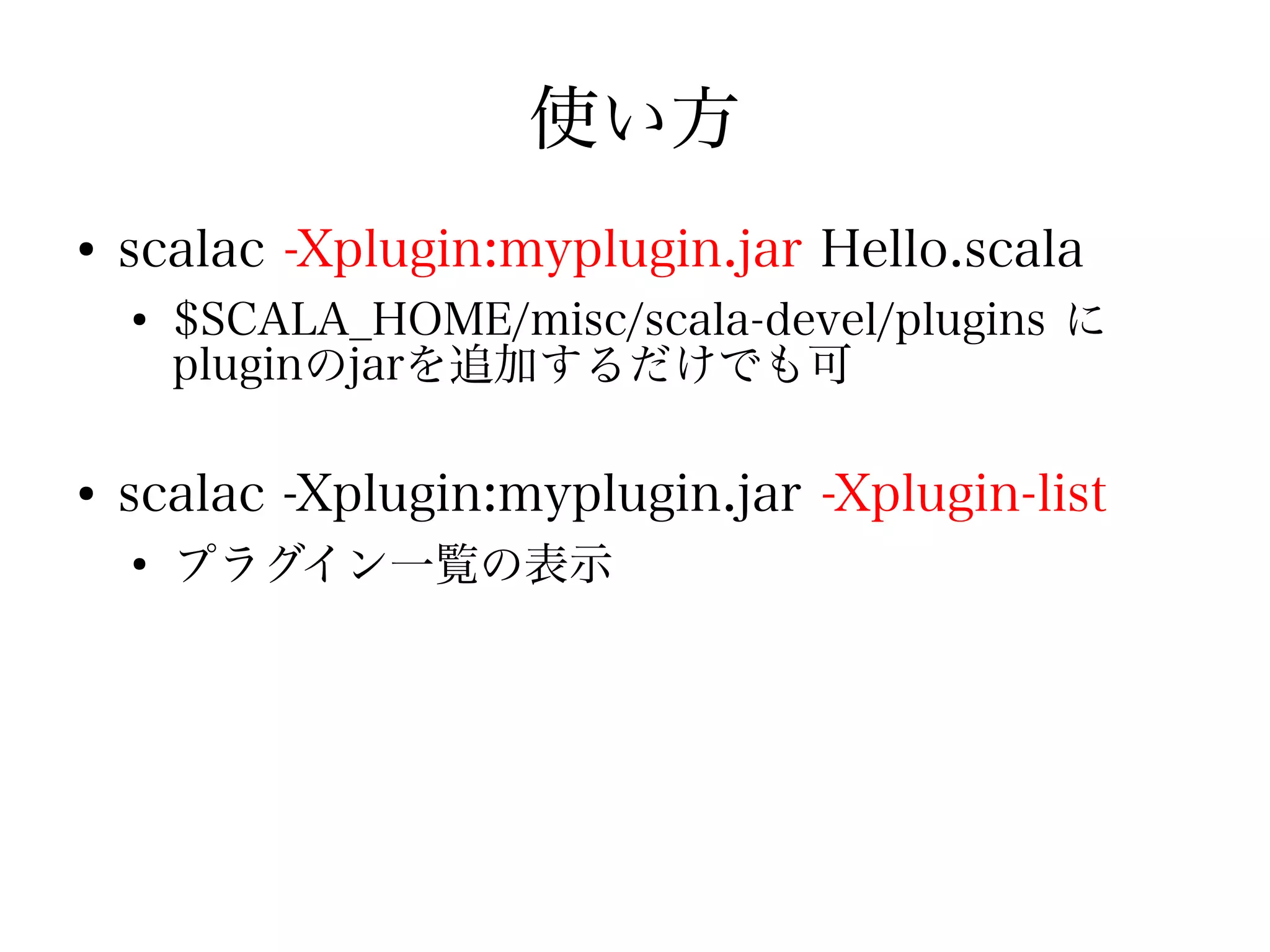 使い方
●
    scalac -Xplugin:myplugin.jar Hello.scala
    ●
        $SCALA_HOME/misc/scala-devel/plugins に
        pluginのjarを追加するだけでも可

●
    scalac -Xplugin:myplugin.jar -Xplugin-list
    ●
        プラグイン一覧の表示
 