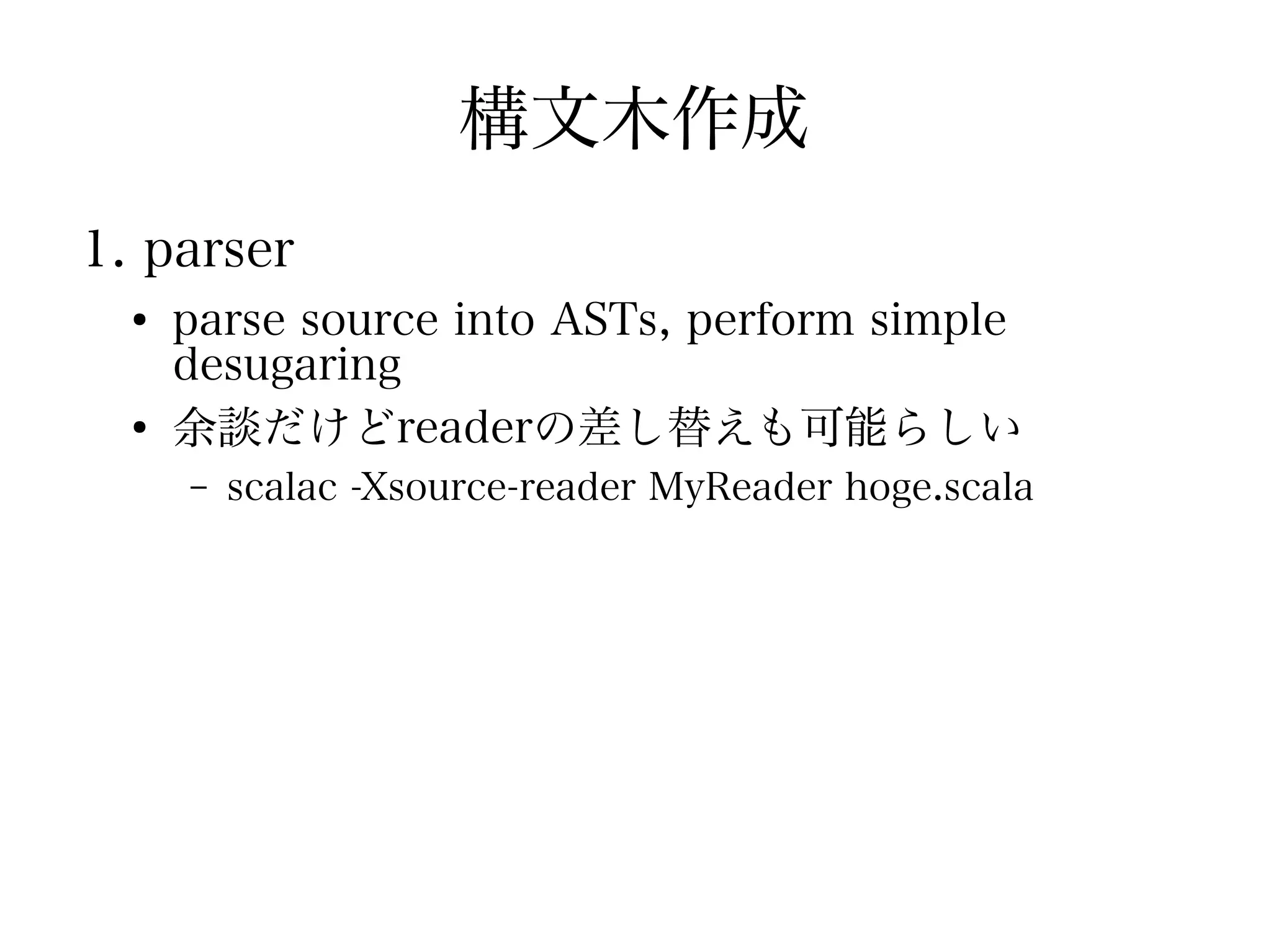 構文木作成
1. parser
  ●
      parse source into ASTs, perform simple
      desugaring
  ●
      余談だけどreaderの差し替えも可能らしい
      –   scalac -Xsource-reader MyReader hoge.scala
 