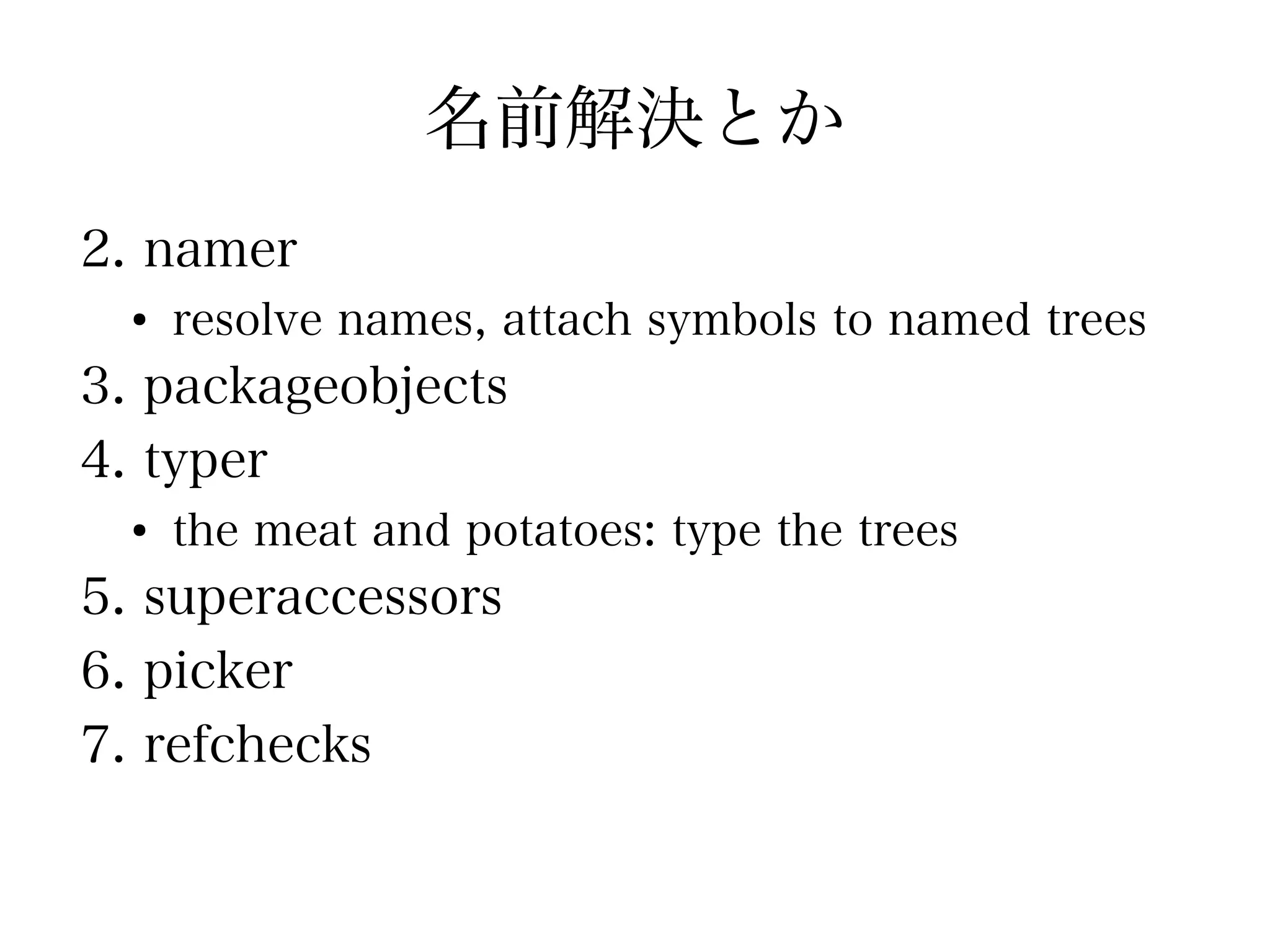 名前解決とか
2. namer
  ●
      resolve names, attach symbols to named trees
3. packageobjects
4. typer
  ●
      the meat and potatoes: type the trees
5. superaccessors
6. picker
7. refchecks
 