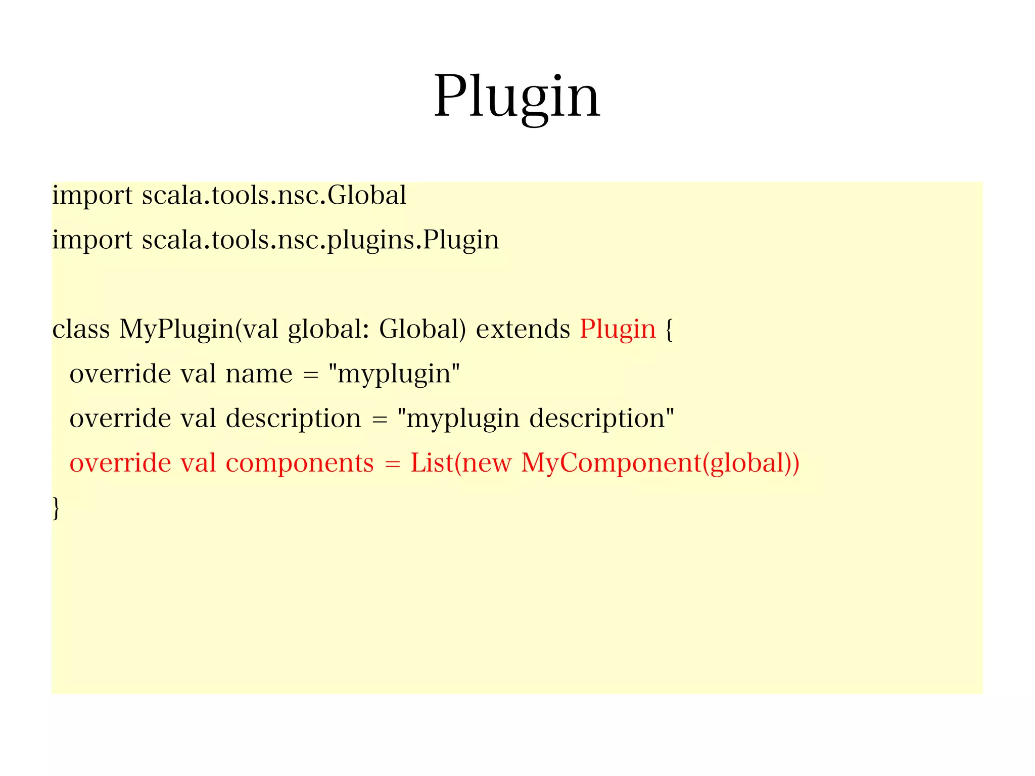 Plugin
import scala.tools.nsc.Global
import scala.tools.nsc.plugins.Plugin


class MyPlugin(val global: Global) extends Plugin {
    override val name = "myplugin"
    override val description = "myplugin description"
    override val components = List(new MyComponent(global))
}
 