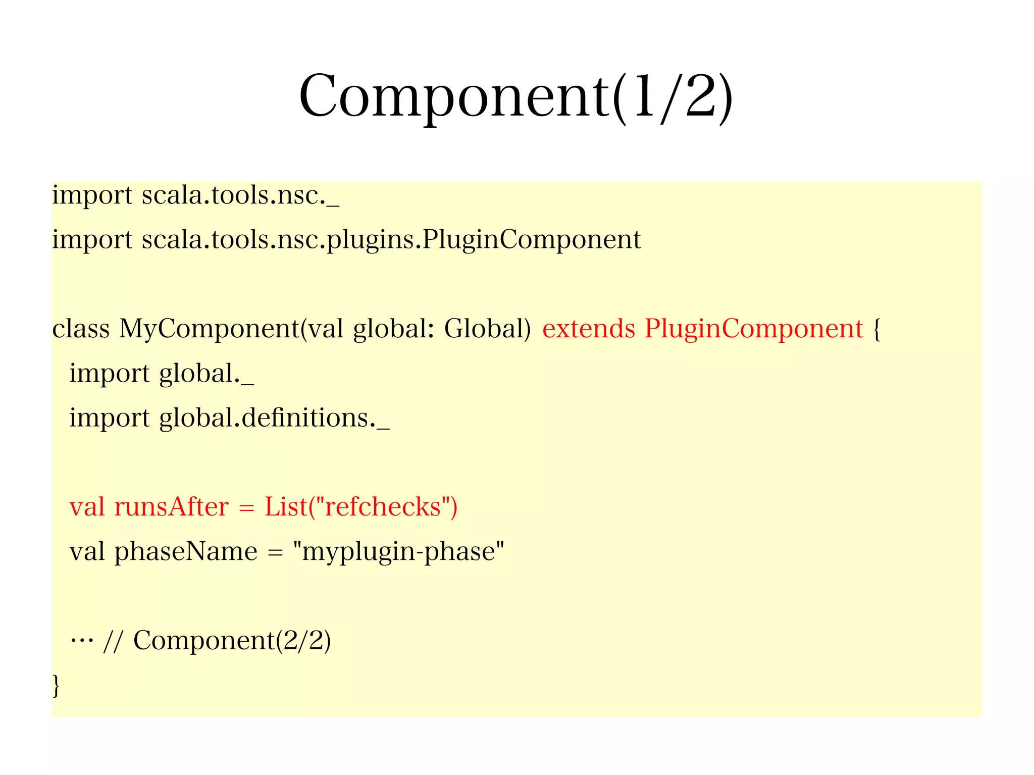 Component(1/2)
import scala.tools.nsc._
import scala.tools.nsc.plugins.PluginComponent


class MyComponent(val global: Global) extends PluginComponent {
    import global._
    import global.defnitions._


    val runsAfter = List("refchecks")
    val phaseName = "myplugin-phase"


    … // Component(2/2)
}
 