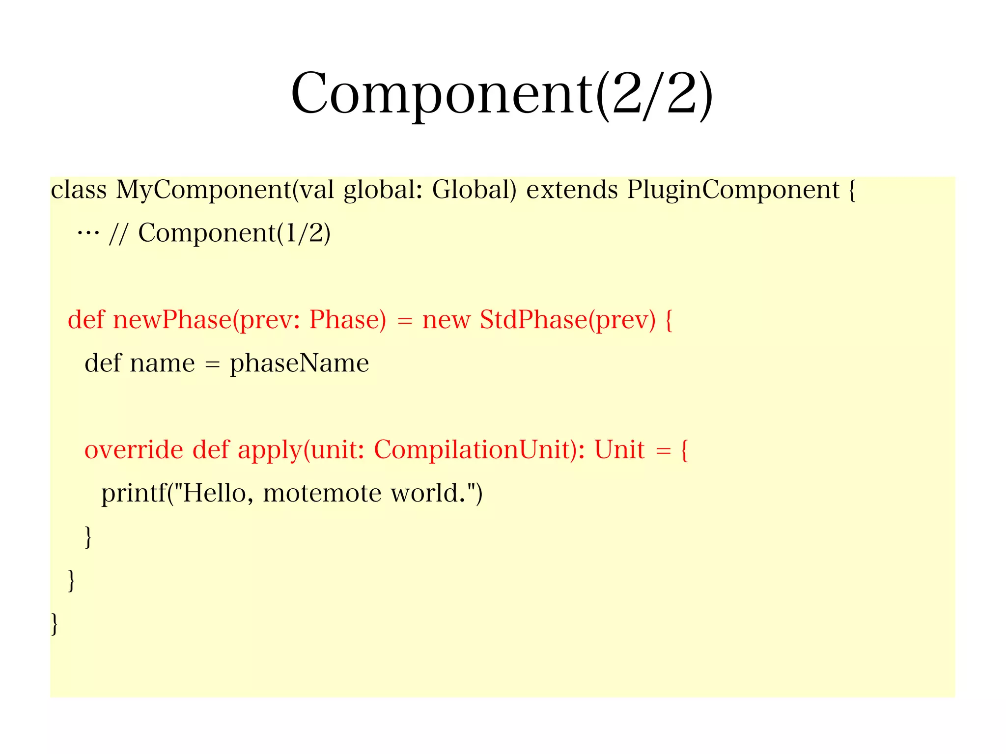 Component(2/2)
class MyComponent(val global: Global) extends PluginComponent {
        … // Component(1/2)


    def newPhase(prev: Phase) = new StdPhase(prev) {
        def name = phaseName


        override def apply(unit: CompilationUnit): Unit = {
            printf("Hello, motemote world.")
        }
    }
}
 