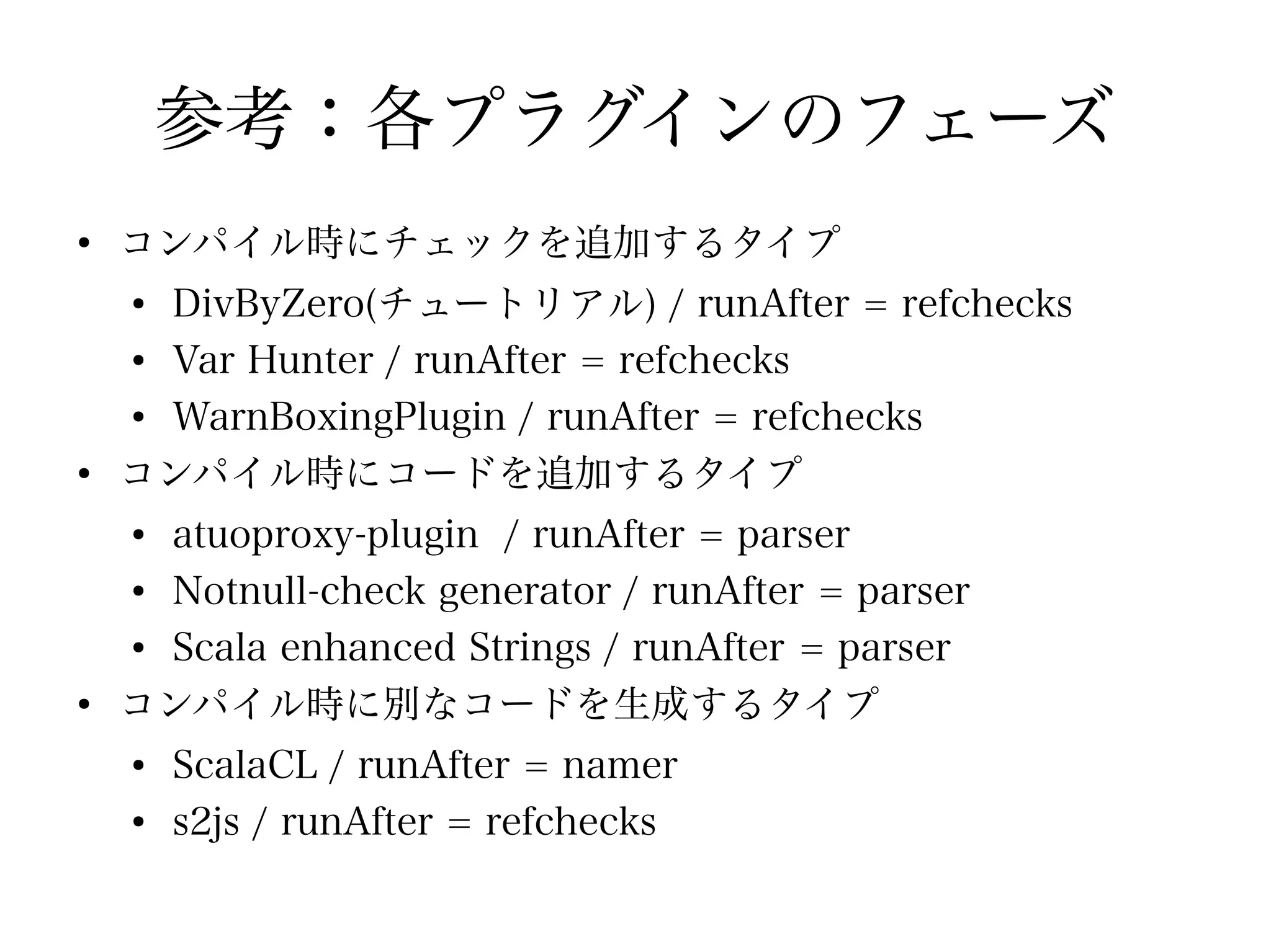 参考：各プラグインのフェーズ
●
    コンパイル時にチェックを追加するタイプ
    ●
      DivByZero(チュートリアル) / runAfter = refchecks
    ●
      Var Hunter / runAfter = refchecks
    ●
      WarnBoxingPlugin / runAfter = refchecks
●
    コンパイル時にコードを追加するタイプ
    ●
      atuoproxy-plugin / runAfter = parser
    ●
      Notnull-check generator / runAfter = parser
    ●
      Scala enhanced Strings / runAfter = parser
●
    コンパイル時に別なコードを生成するタイプ
    ●
        ScalaCL / runAfter = namer
    ●
        s2js / runAfter = refchecks
 