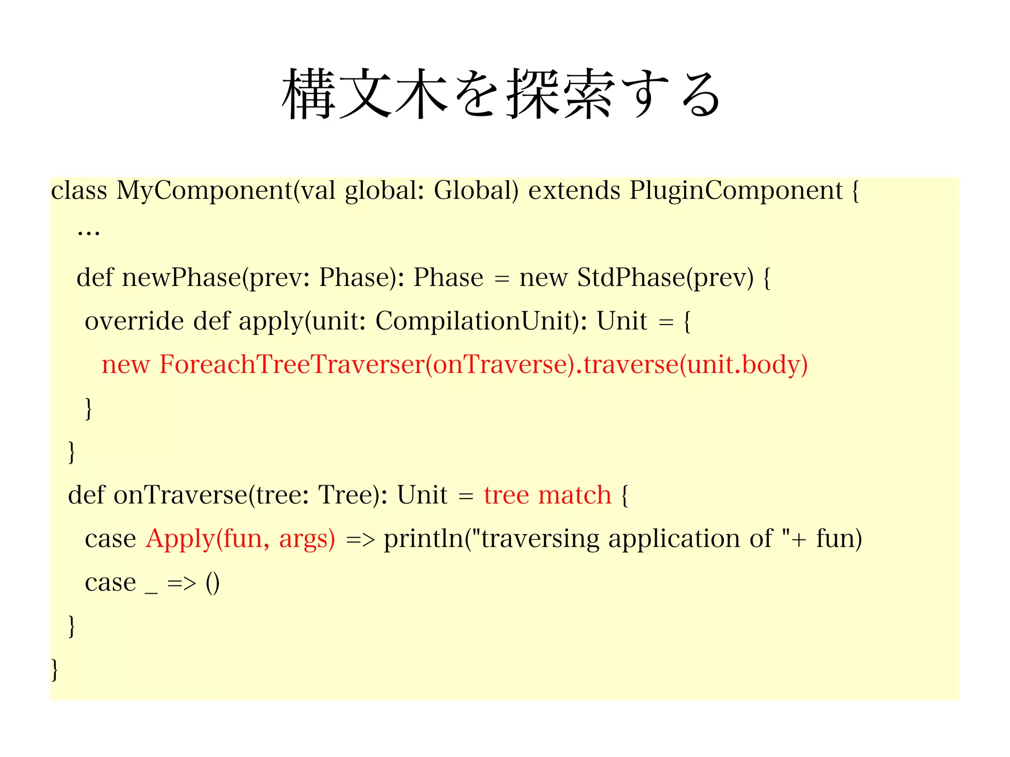 構文木を探索する
class MyComponent(val global: Global) extends PluginComponent {
        …
        def newPhase(prev: Phase): Phase = new StdPhase(prev) {
        override def apply(unit: CompilationUnit): Unit = {
            new ForeachTreeTraverser(onTraverse).traverse(unit.body)
        }
    }
    def onTraverse(tree: Tree): Unit = tree match {
        case Apply(fun, args) => println("traversing application of "+ fun)
        case _ => ()
    }
}
 