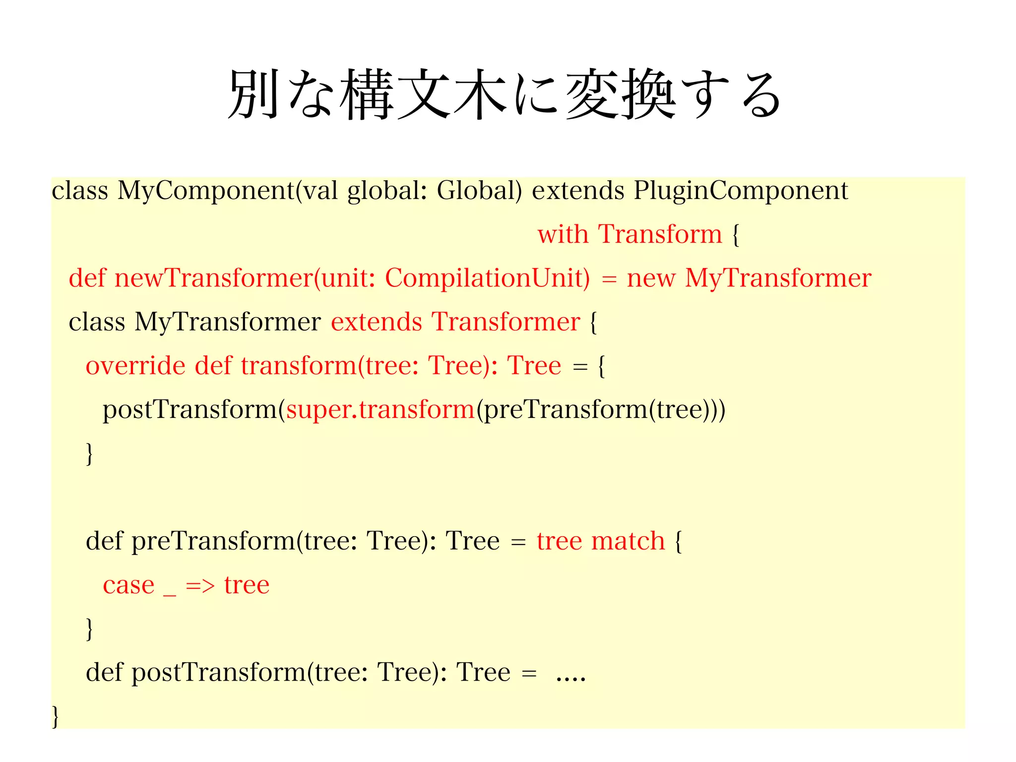 別な構文木に変換する
class MyComponent(val global: Global) extends PluginComponent
                                           with Transform {
    def newTransformer(unit: CompilationUnit) = new MyTransformer
    class MyTransformer extends Transformer {
     override def transform(tree: Tree): Tree = {
         postTransform(super.transform(preTransform(tree)))
     }


     def preTransform(tree: Tree): Tree = tree match {
         case _ => tree
     }
     def postTransform(tree: Tree): Tree = ....
}
 