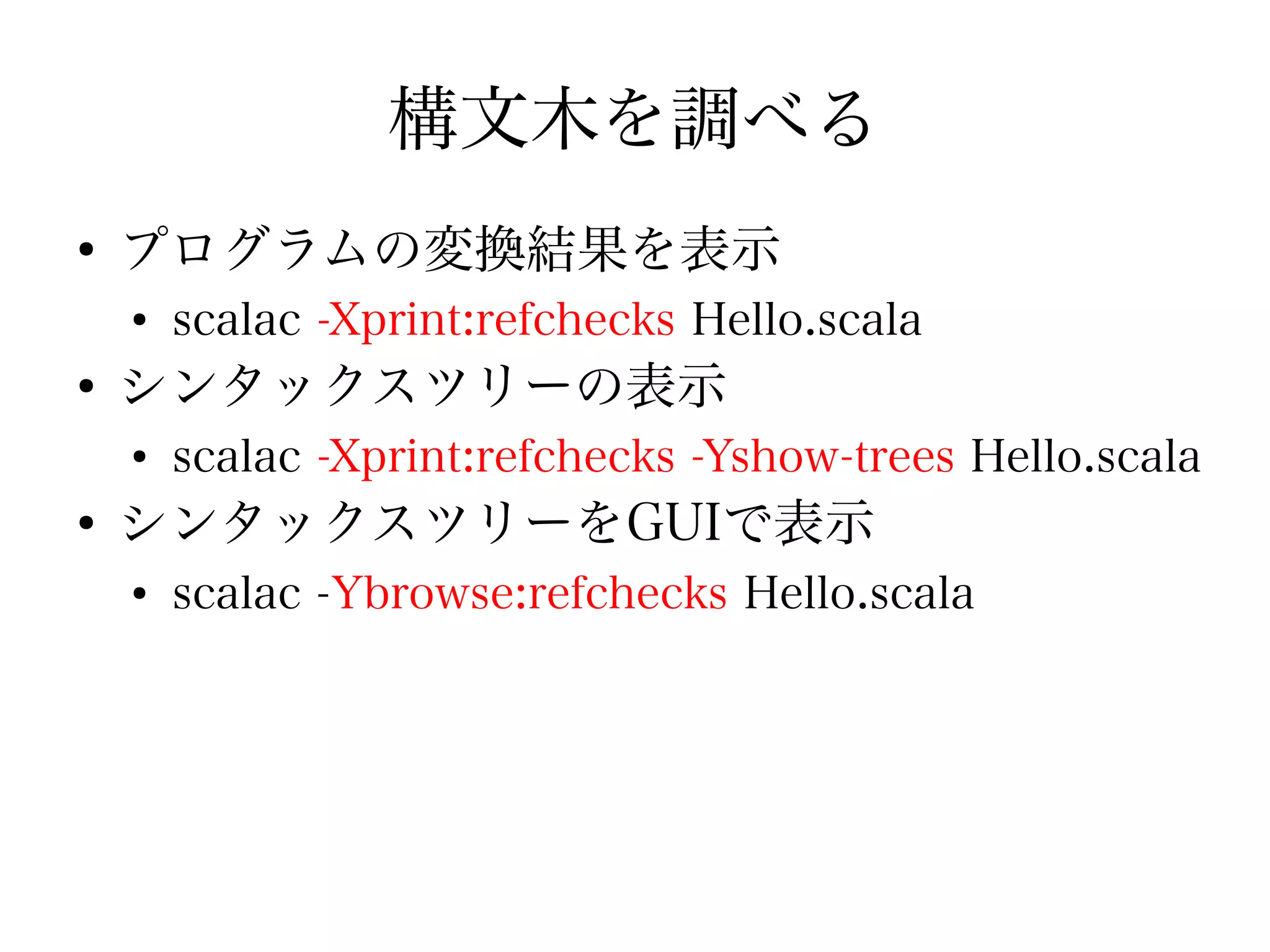 構文木を調べる
●
    プログラムの変換結果を表示
    ●
        scalac -Xprint:refchecks Hello.scala
●
    シンタックスツリーの表示
    ●
        scalac -Xprint:refchecks -Yshow-trees Hello.scala
●
    シンタックスツリーをGUIで表示
    ●
        scalac -Ybrowse:refchecks Hello.scala
 